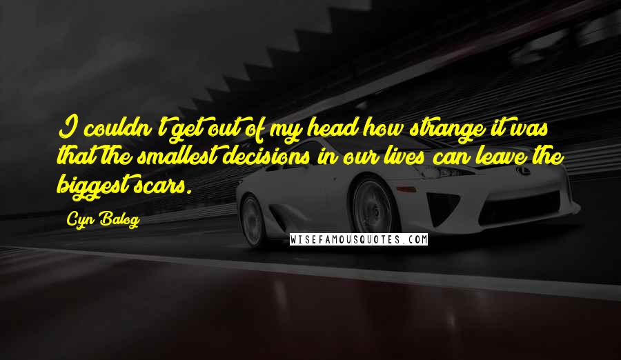 Cyn Balog Quotes: I couldn't get out of my head how strange it was that the smallest decisions in our lives can leave the biggest scars.