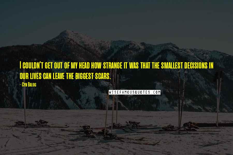 Cyn Balog Quotes: I couldn't get out of my head how strange it was that the smallest decisions in our lives can leave the biggest scars.