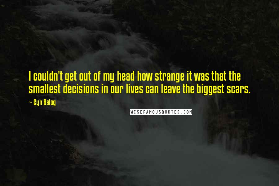 Cyn Balog Quotes: I couldn't get out of my head how strange it was that the smallest decisions in our lives can leave the biggest scars.