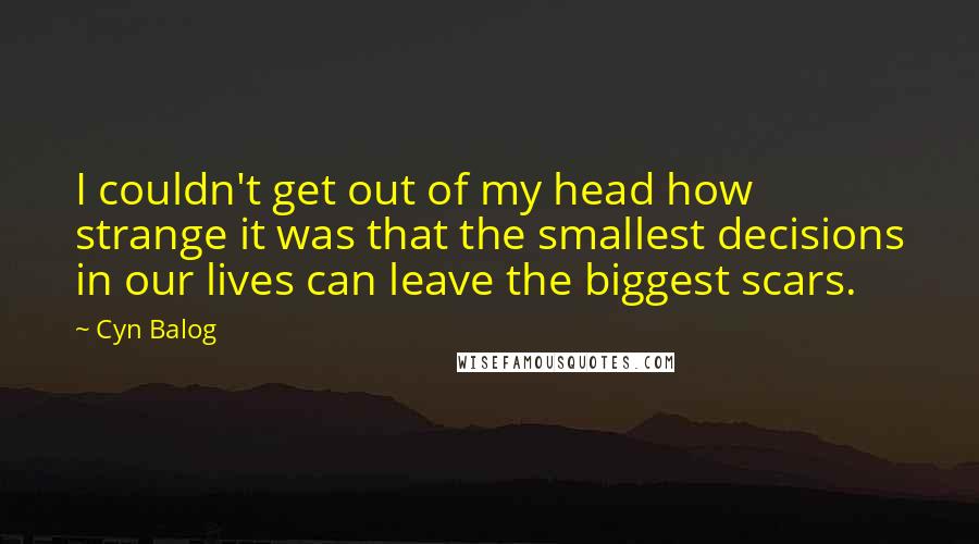 Cyn Balog Quotes: I couldn't get out of my head how strange it was that the smallest decisions in our lives can leave the biggest scars.