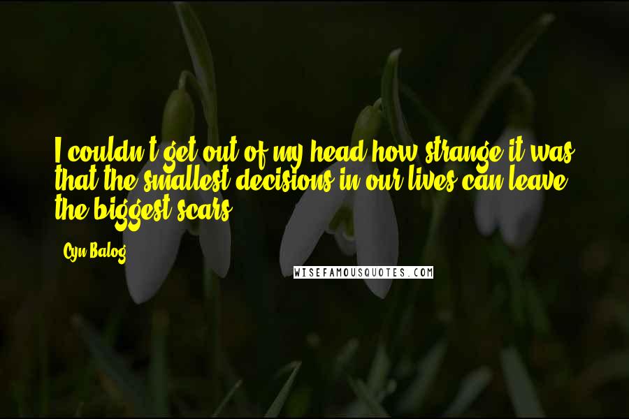 Cyn Balog Quotes: I couldn't get out of my head how strange it was that the smallest decisions in our lives can leave the biggest scars.