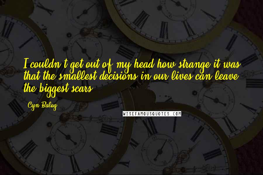 Cyn Balog Quotes: I couldn't get out of my head how strange it was that the smallest decisions in our lives can leave the biggest scars.