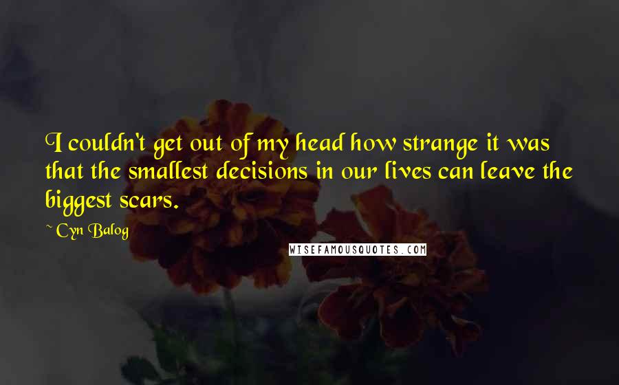 Cyn Balog Quotes: I couldn't get out of my head how strange it was that the smallest decisions in our lives can leave the biggest scars.