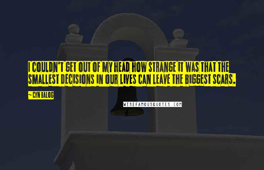 Cyn Balog Quotes: I couldn't get out of my head how strange it was that the smallest decisions in our lives can leave the biggest scars.