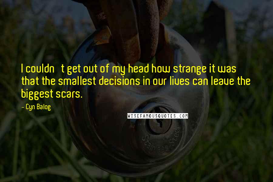 Cyn Balog Quotes: I couldn't get out of my head how strange it was that the smallest decisions in our lives can leave the biggest scars.