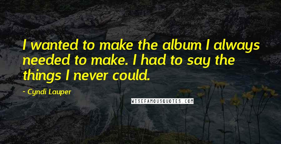 Cyndi Lauper Quotes: I wanted to make the album I always needed to make. I had to say the things I never could.