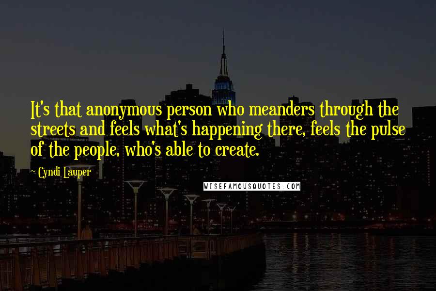 Cyndi Lauper Quotes: It's that anonymous person who meanders through the streets and feels what's happening there, feels the pulse of the people, who's able to create.