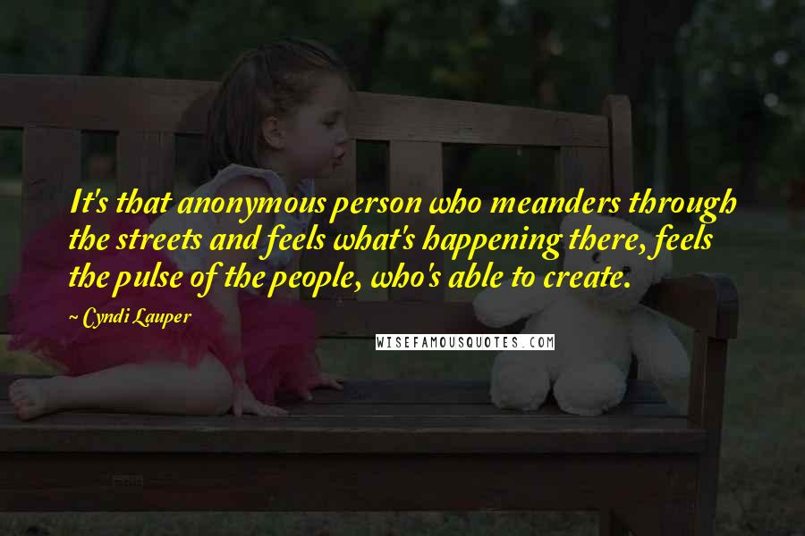 Cyndi Lauper Quotes: It's that anonymous person who meanders through the streets and feels what's happening there, feels the pulse of the people, who's able to create.