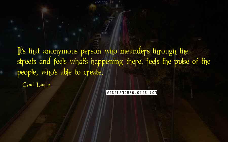 Cyndi Lauper Quotes: It's that anonymous person who meanders through the streets and feels what's happening there, feels the pulse of the people, who's able to create.