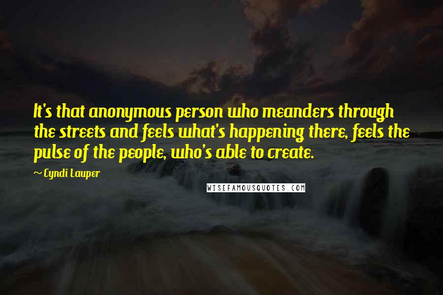 Cyndi Lauper Quotes: It's that anonymous person who meanders through the streets and feels what's happening there, feels the pulse of the people, who's able to create.