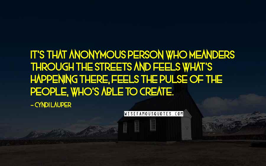 Cyndi Lauper Quotes: It's that anonymous person who meanders through the streets and feels what's happening there, feels the pulse of the people, who's able to create.