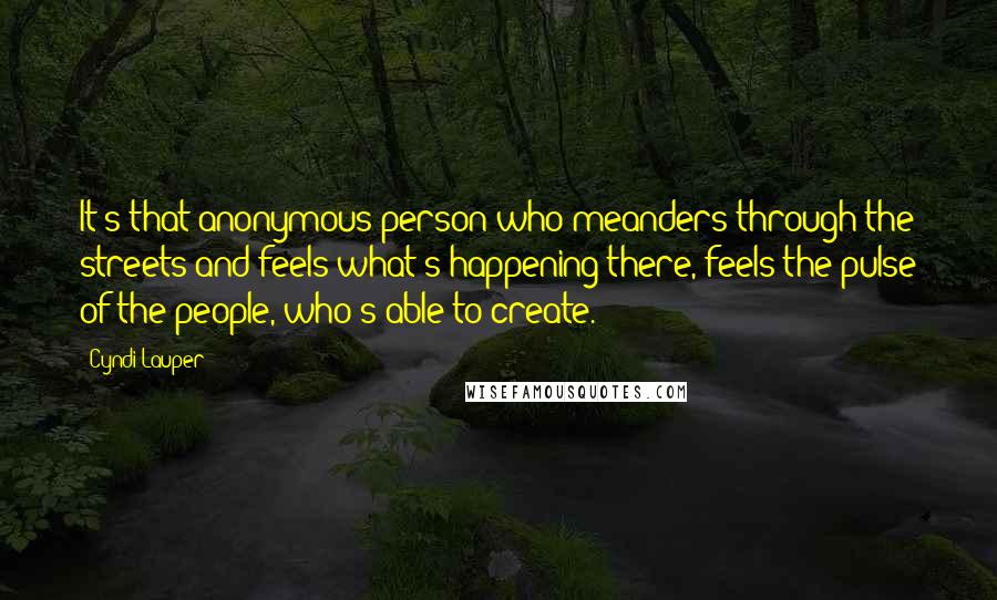 Cyndi Lauper Quotes: It's that anonymous person who meanders through the streets and feels what's happening there, feels the pulse of the people, who's able to create.