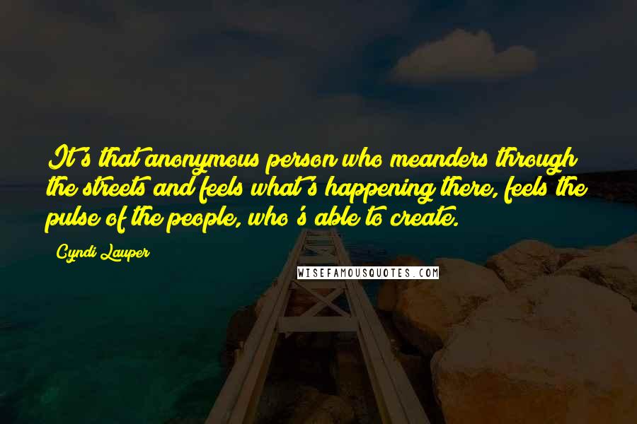 Cyndi Lauper Quotes: It's that anonymous person who meanders through the streets and feels what's happening there, feels the pulse of the people, who's able to create.
