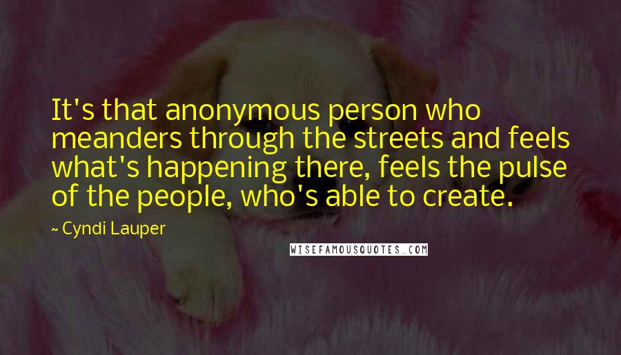 Cyndi Lauper Quotes: It's that anonymous person who meanders through the streets and feels what's happening there, feels the pulse of the people, who's able to create.