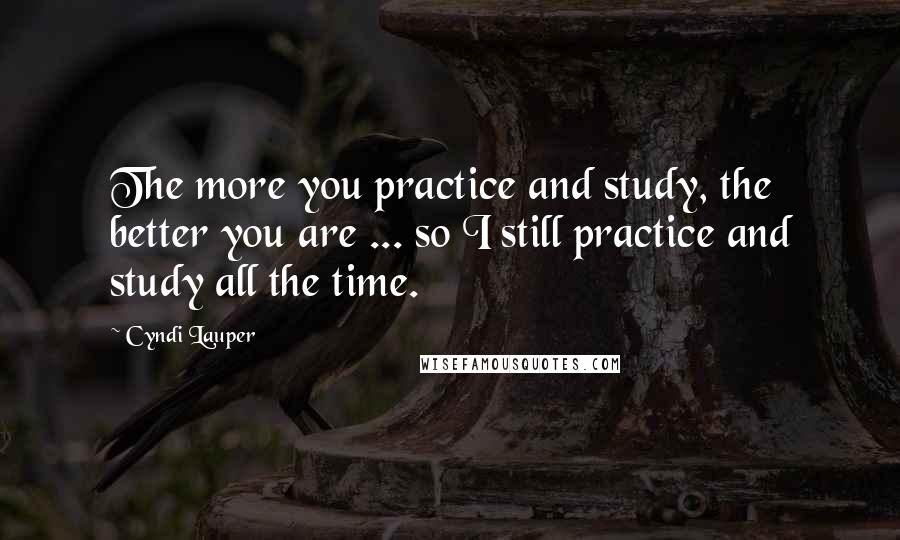 Cyndi Lauper Quotes: The more you practice and study, the better you are ... so I still practice and study all the time.