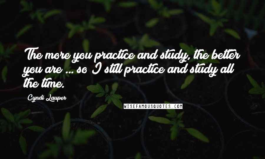 Cyndi Lauper Quotes: The more you practice and study, the better you are ... so I still practice and study all the time.