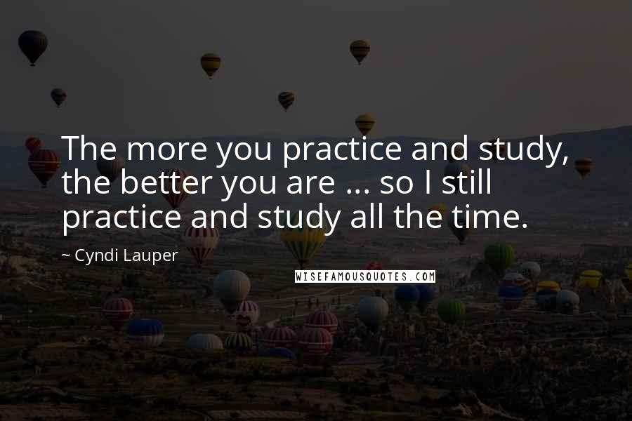 Cyndi Lauper Quotes: The more you practice and study, the better you are ... so I still practice and study all the time.