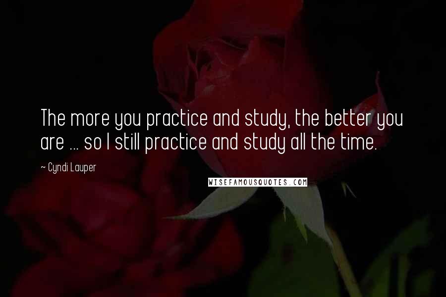 Cyndi Lauper Quotes: The more you practice and study, the better you are ... so I still practice and study all the time.