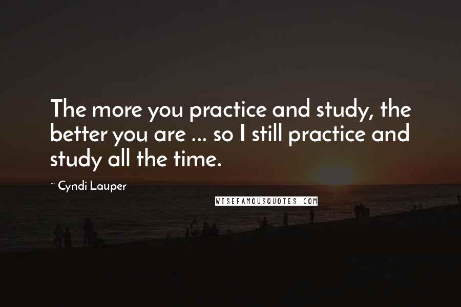 Cyndi Lauper Quotes: The more you practice and study, the better you are ... so I still practice and study all the time.