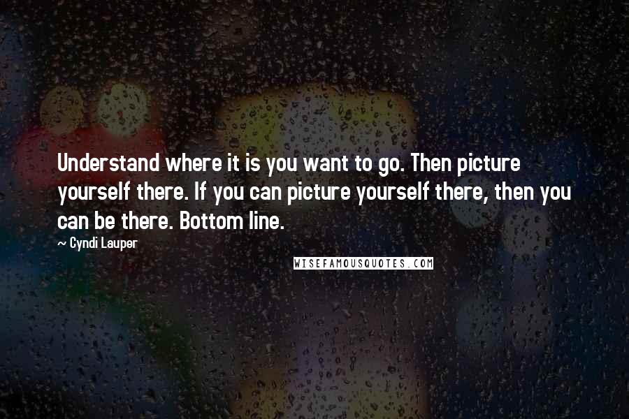 Cyndi Lauper Quotes: Understand where it is you want to go. Then picture yourself there. If you can picture yourself there, then you can be there. Bottom line.