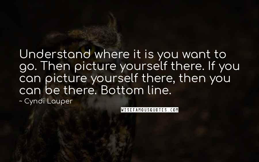 Cyndi Lauper Quotes: Understand where it is you want to go. Then picture yourself there. If you can picture yourself there, then you can be there. Bottom line.