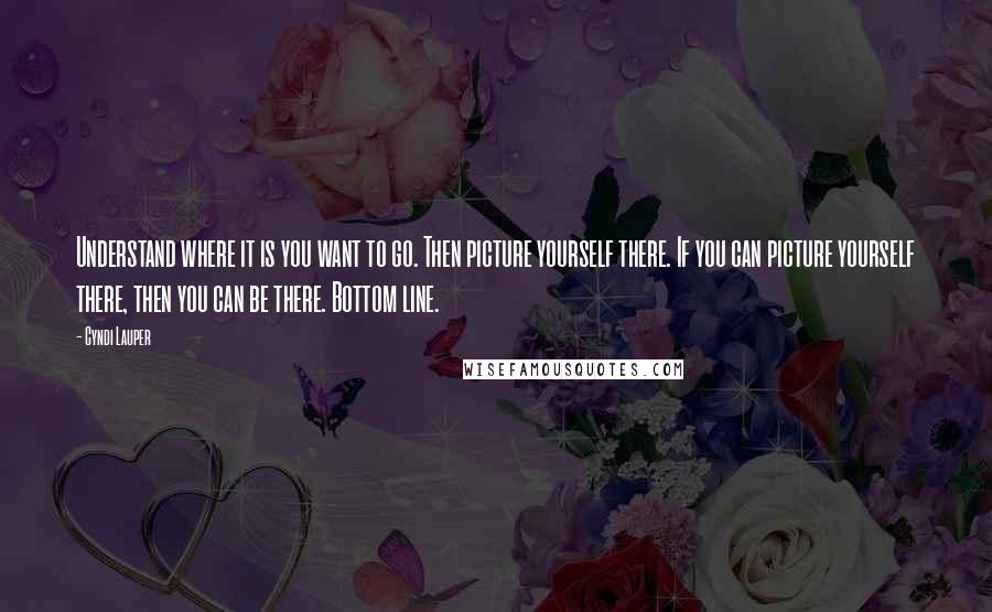 Cyndi Lauper Quotes: Understand where it is you want to go. Then picture yourself there. If you can picture yourself there, then you can be there. Bottom line.