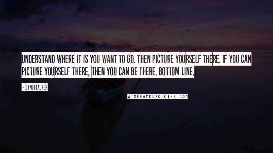 Cyndi Lauper Quotes: Understand where it is you want to go. Then picture yourself there. If you can picture yourself there, then you can be there. Bottom line.