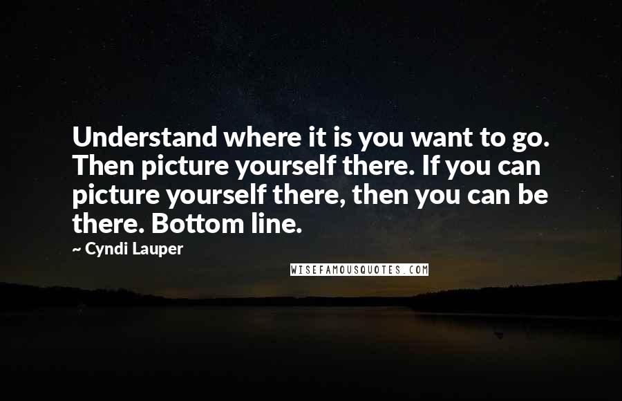 Cyndi Lauper Quotes: Understand where it is you want to go. Then picture yourself there. If you can picture yourself there, then you can be there. Bottom line.