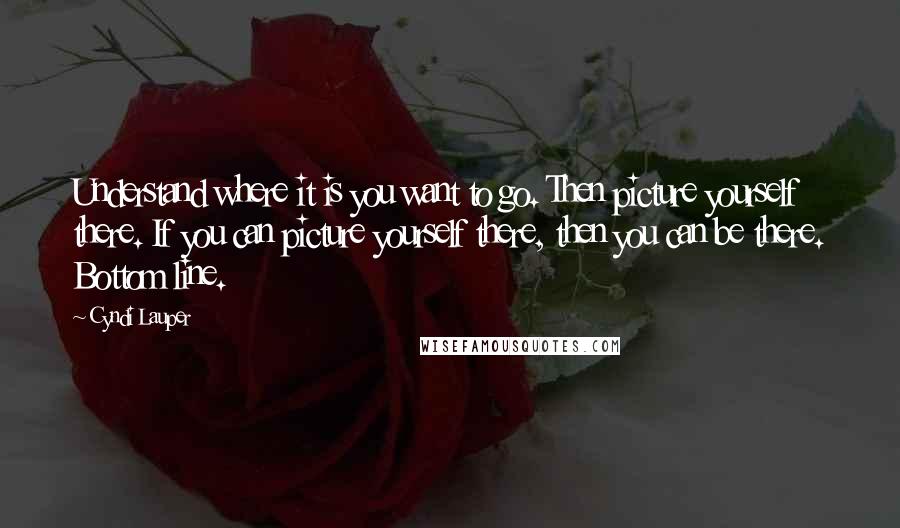 Cyndi Lauper Quotes: Understand where it is you want to go. Then picture yourself there. If you can picture yourself there, then you can be there. Bottom line.