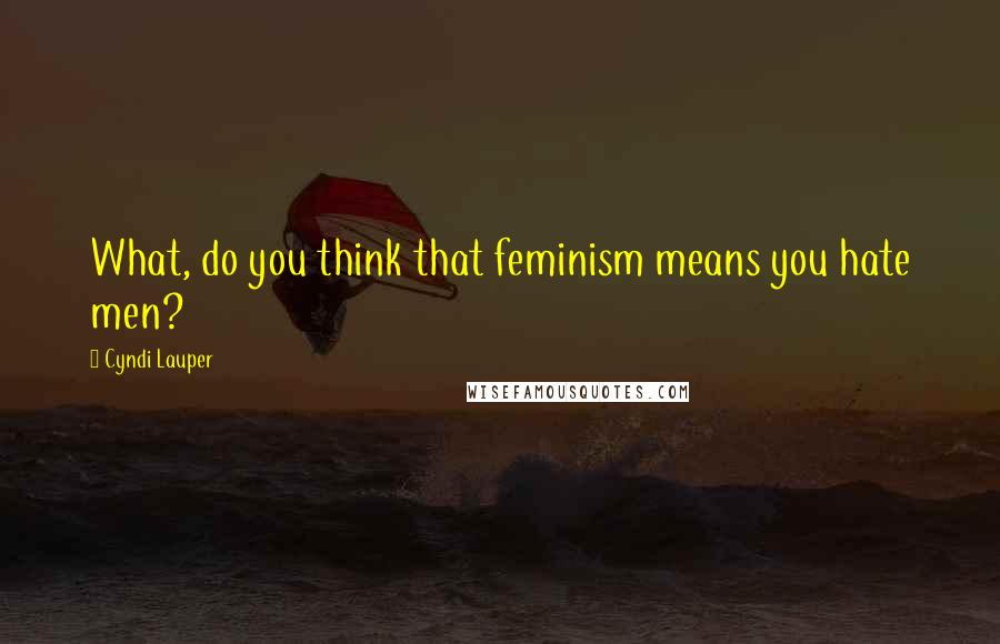 Cyndi Lauper Quotes: What, do you think that feminism means you hate men?