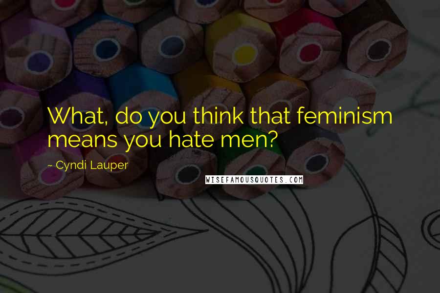 Cyndi Lauper Quotes: What, do you think that feminism means you hate men?