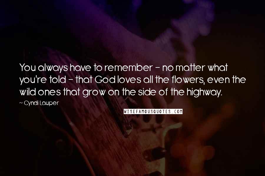 Cyndi Lauper Quotes: You always have to remember - no matter what you're told - that God loves all the flowers, even the wild ones that grow on the side of the highway.