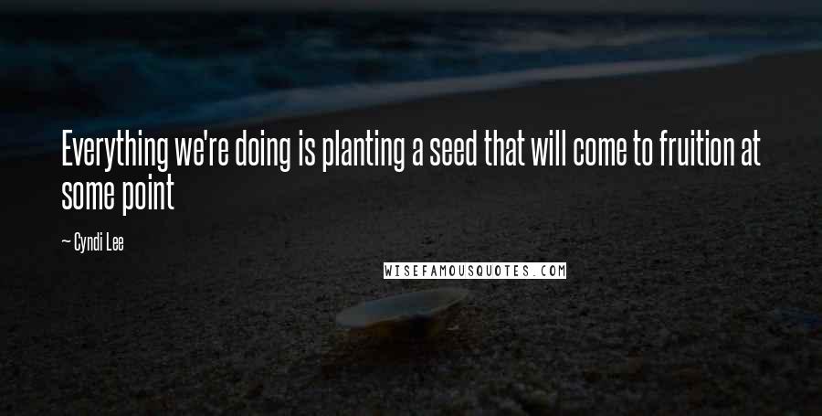 Cyndi Lee Quotes: Everything we're doing is planting a seed that will come to fruition at some point