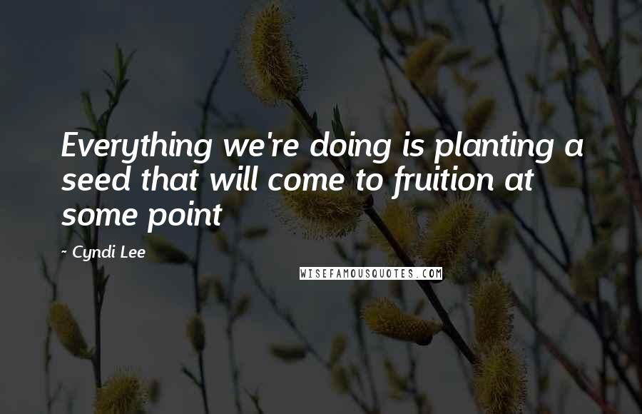 Cyndi Lee Quotes: Everything we're doing is planting a seed that will come to fruition at some point