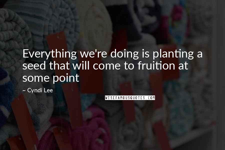 Cyndi Lee Quotes: Everything we're doing is planting a seed that will come to fruition at some point