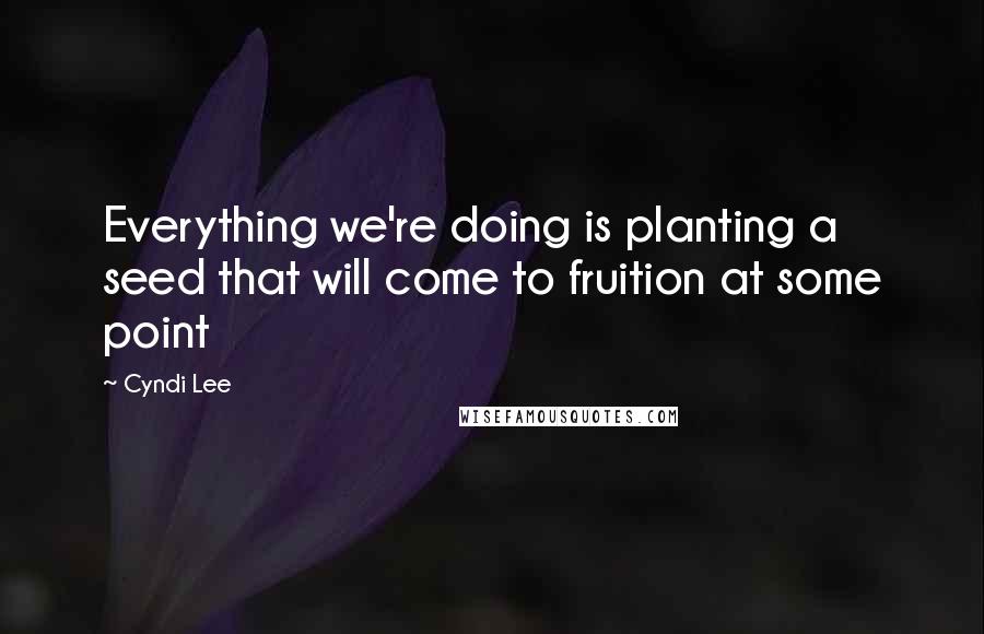 Cyndi Lee Quotes: Everything we're doing is planting a seed that will come to fruition at some point