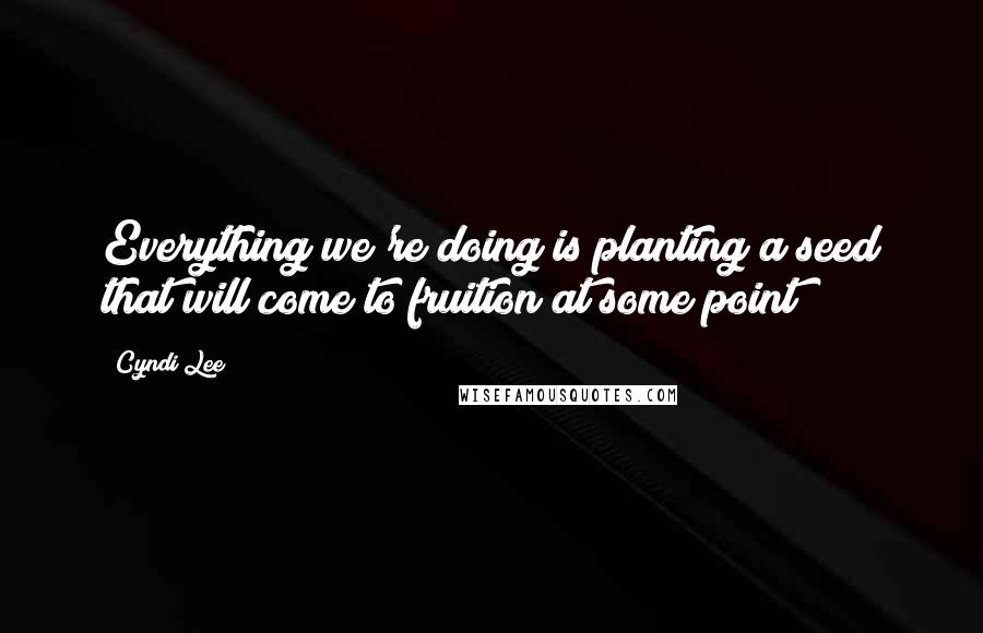 Cyndi Lee Quotes: Everything we're doing is planting a seed that will come to fruition at some point