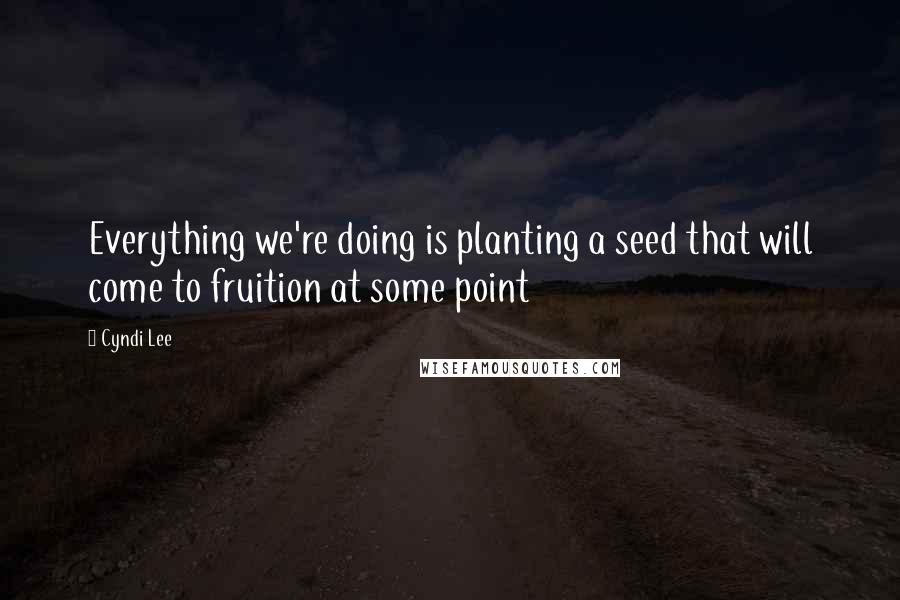 Cyndi Lee Quotes: Everything we're doing is planting a seed that will come to fruition at some point