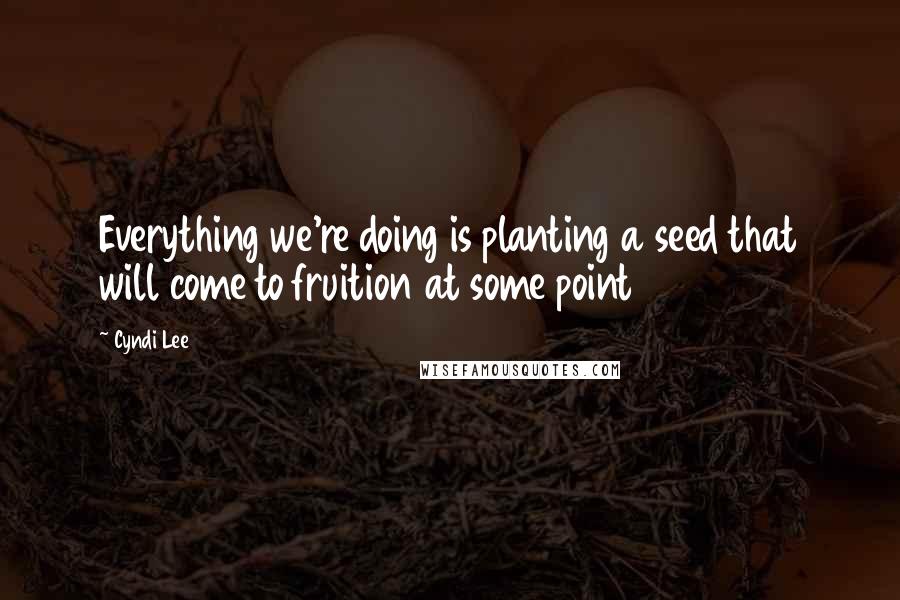 Cyndi Lee Quotes: Everything we're doing is planting a seed that will come to fruition at some point