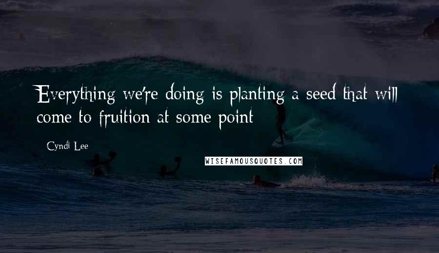 Cyndi Lee Quotes: Everything we're doing is planting a seed that will come to fruition at some point