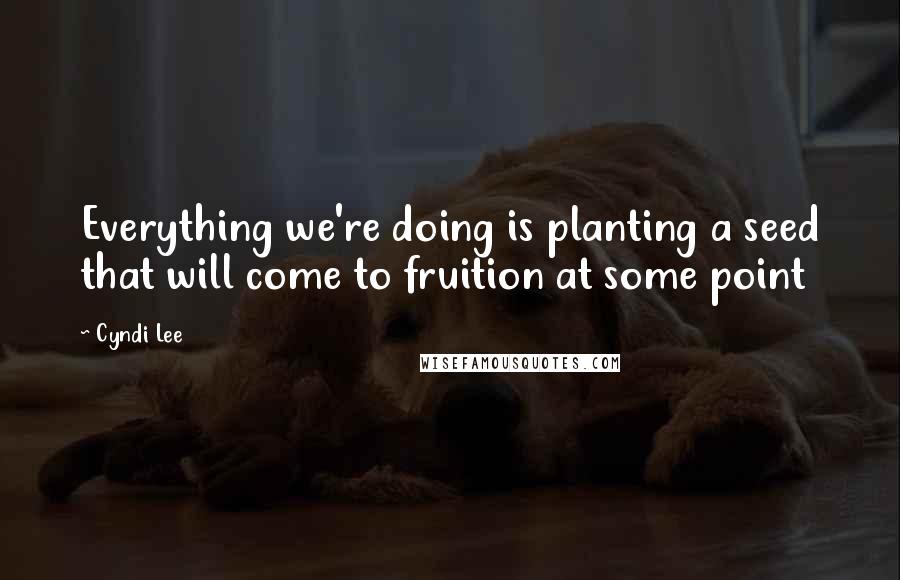 Cyndi Lee Quotes: Everything we're doing is planting a seed that will come to fruition at some point
