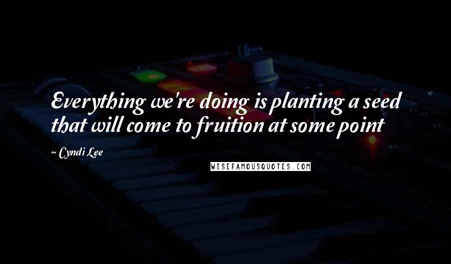 Cyndi Lee Quotes: Everything we're doing is planting a seed that will come to fruition at some point