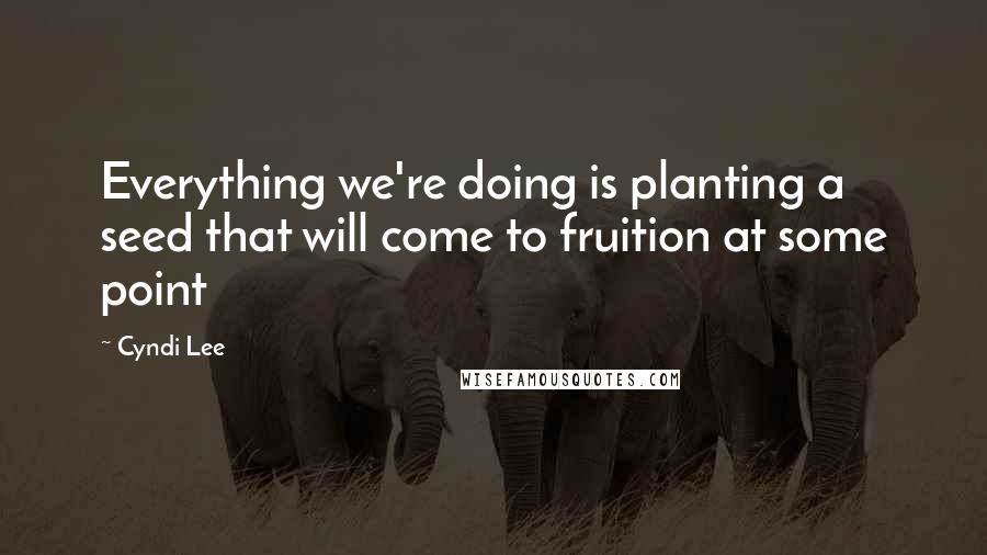 Cyndi Lee Quotes: Everything we're doing is planting a seed that will come to fruition at some point