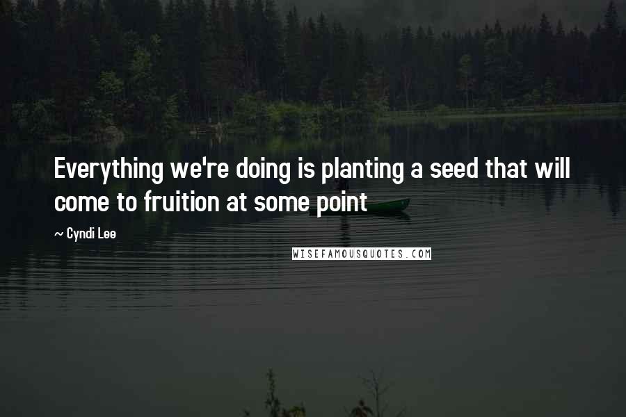 Cyndi Lee Quotes: Everything we're doing is planting a seed that will come to fruition at some point