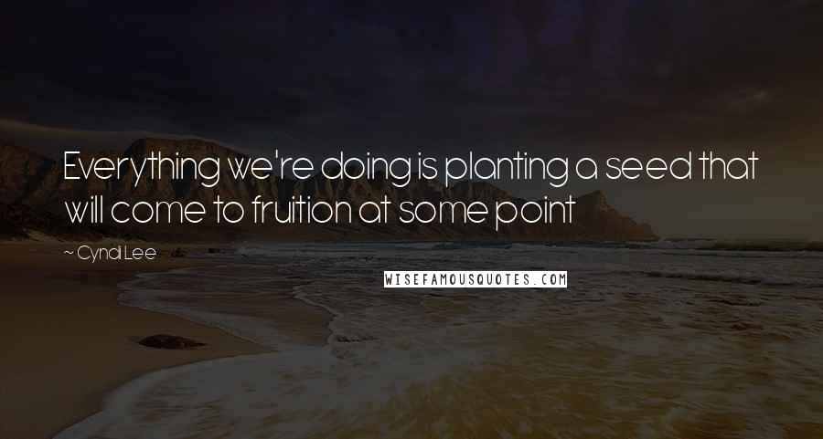 Cyndi Lee Quotes: Everything we're doing is planting a seed that will come to fruition at some point