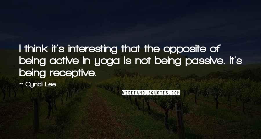 Cyndi Lee Quotes: I think it's interesting that the opposite of being active in yoga is not being passive. It's being receptive.