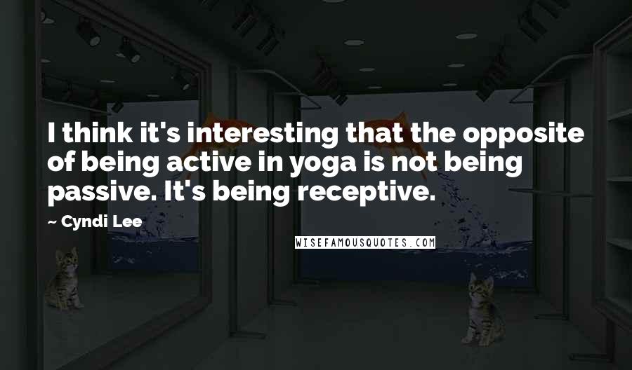 Cyndi Lee Quotes: I think it's interesting that the opposite of being active in yoga is not being passive. It's being receptive.