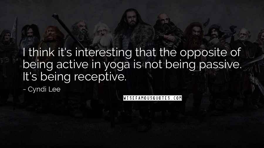 Cyndi Lee Quotes: I think it's interesting that the opposite of being active in yoga is not being passive. It's being receptive.