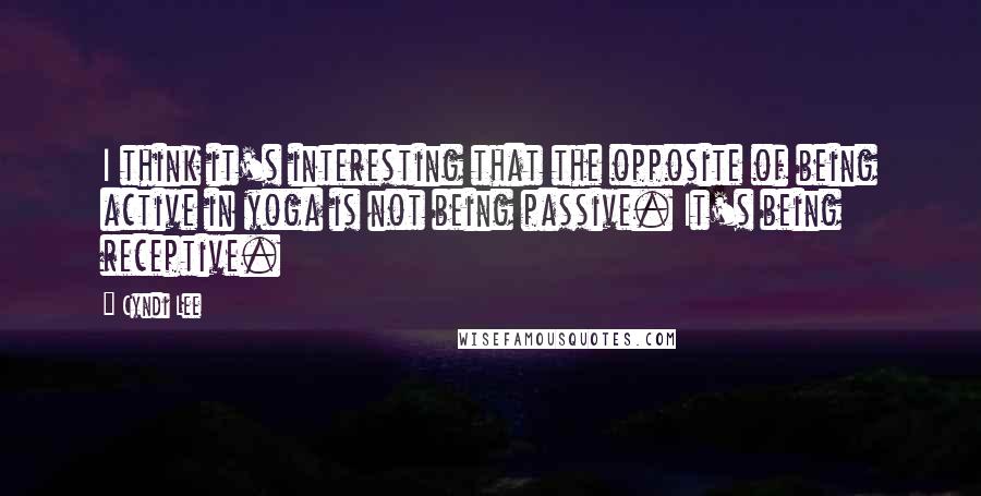 Cyndi Lee Quotes: I think it's interesting that the opposite of being active in yoga is not being passive. It's being receptive.