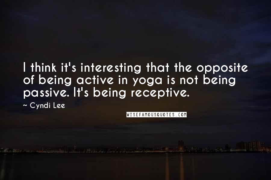 Cyndi Lee Quotes: I think it's interesting that the opposite of being active in yoga is not being passive. It's being receptive.